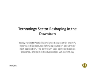 Technology Sector Reshaping in the
                         Downturn

             Today Hewlett Packard announced a spinoff of their PC
              hardware business, launching speculation about their
              next acquisition. The downturn sees some companies
               prepared, and some disadvantaged. Who are they?




18/08/2011
 