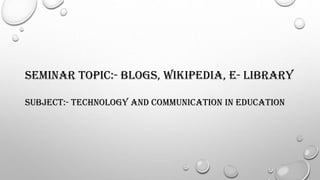 SEMINAR TOPIC:- BLOGS, WIKIPEDIA, e- LIBRARY
SUBJECT:- TECHNOLOGY AND COMMUNICATION IN EDUCATION
 