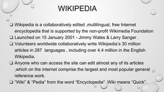 WIKIPEDIA
❏ Wikipedia is a collaboratively edited ,multilingual, free Internet
encyclopedia that is supported by the non-profit Wikimedia Foundation
❏ Launched on 15 January 2001 - Jimmy Wales & Larry Sanger .
❏ Volunteers worldwide collaboratively write Wikipedia’s 30 million
articles in 287 languages , including over 4.4 million in the English
Wikipedia.
❏ Anyone who can access the site can edit almost any of its articles
,which on the internet comprise the largest and most popular general
reference work.
❏ “Wiki” & “Pedia” from the word “Encyclopedia” .Wiki means “Quick”.
 
