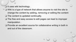 ❏ It uses wiki technology .
❏ Wiki is a type of network that allows anyone to visit the site to
change the content by adding, removing or editing the content
❏ The content is updated continually.
❏ The free and easy access to edit pages can lead to improper
manipulation .
❏ Provide an excellent source for collaborative writing in both in
and out of the classroom.
 