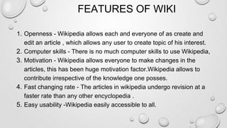 FEATURES OF WIKI
1. Openness - Wikipedia allows each and everyone of as create and
edit an article , which allows any user to create topic of his interest.
2. Computer skills - There is no much computer skills to use Wikipedia,
3. Motivation - Wikipedia allows everyone to make changes in the
articles, this has been huge motivation factor.Wikipedia allows to
contribute irrespective of the knowledge one posses.
4. Fast changing rate - The articles in wikipedia undergo revision at a
faster rate than any other encyclopedia .
5. Easy usability -Wikipedia easily accessible to all.
 