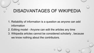 DISADVANTAGES OF WIKIPEDIA
1. Reliability of information is a question as anyone can add
information
2. Editing model - Anyone can edit the articles any time
3. Wikipedia articles cannot be considered scholarly , because
we know nothing about the contributors.
 
