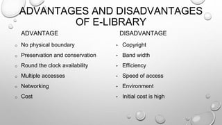 ADVANTAGES AND DISADVANTAGES
OF E-LIBRARY
ADVANTAGE
o No physical boundary
o Preservation and conservation
o Round the clock availability
o Multiple accesses
o Networking
o Cost
DISADVANTAGE
• Copyright
• Band width
• Efficiency
• Speed of access
• Environment
• Initial cost is high
 