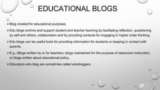 EDUCATIONAL BLOGS
⮚Blog created for educational purposes.
⮚Edu blogs archive and support student and teacher learning by facilitating reflection, questioning
by self and others, collaboration and by providing contexts for engaging in higher order thinking.
⮚Edu blogs can be useful tools for providing information for students or keeping in contact with
parents.
⮚E.g.:-Blogs written by or for teachers, blogs maintained for the purpose of classroom instruction,
or blogs written about educational policy.
⮚Educators who blog are sometimes called edubloggers.
 