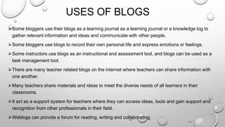 USES OF BLOGS
⮚Some bloggers use their blogs as a learning journal as a learning journal or a knowledge log to
gather relevant information and ideas and communicate with other people.
⮚Some bloggers use blogs to record their own personal life and express emotions or feelings.
⮚Some instructors use blogs as an instructional and assessment tool, and blogs can be used as a
task management tool.
⮚There are many teacher related blogs on the internet where teachers can share information with
one another.
⮚Many teachers share materials and ideas to meet the diverse needs of all learners in their
classrooms.
⮚It act as a support system for teachers where they can access ideas, tools and gain support and
recognition from other professionals in their field.
⮚Weblogs can provide a forum for reading, writing and collaborating.
 