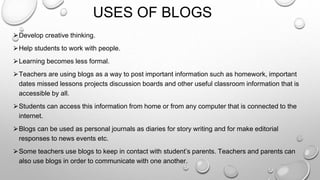 USES OF BLOGS
⮚Develop creative thinking.
⮚Help students to work with people.
⮚Learning becomes less formal.
⮚Teachers are using blogs as a way to post important information such as homework, important
dates missed lessons projects discussion boards and other useful classroom information that is
accessible by all.
⮚Students can access this information from home or from any computer that is connected to the
internet.
⮚Blogs can be used as personal journals as diaries for story writing and for make editorial
responses to news events etc.
⮚Some teachers use blogs to keep in contact with student’s parents. Teachers and parents can
also use blogs in order to communicate with one another.
 