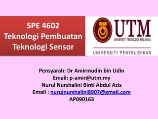 SPE 4602
Teknologi Pembuatan
Teknologi Sensor
Pensyarah: Dr Amirmudin bin Udin
Email: p-amir@utm.my
Nurul Nurshalini Binti Abdul Azis
Email : nurulnurshalini8907@gmail.com
AP090163
 