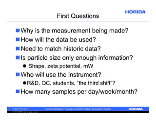 First Questions
Why is the measurement being made?
How will the data be used?
Need to match historic data?
Is particle size only enough information?
 Shape, zeta potential, mW

Who will use the instrument?
R&D, QC, students, “the third shift”?

How many samples per day/week/month?

© 2010 HORIBA, Ltd. All rights reserved.

 