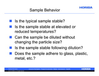 Sample Behavior
 Is the typical sample stable?
 Is the sample stable at elevated or
reduced temperatures?
 Can the sample be diluted without
changing the particle size?
 Is the sample stable following dilution?
 Does the sample adhere to glass, plastic,
metal, etc.?

© 2010 HORIBA, Ltd. All rights reserved.

 