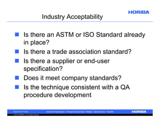 Industry Acceptability
 Is there an ASTM or ISO Standard already
in place?
 Is there a trade association standard?
 Is there a supplier or end-user
specification?
 Does it meet company standards?
 Is the technique consistent with a QA
procedure development
© 2010 HORIBA, Ltd. All rights reserved.

 