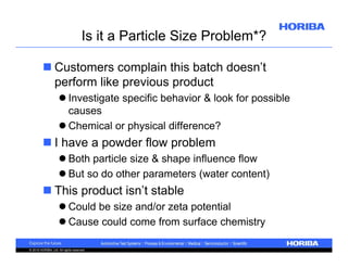 Is it a Particle Size Problem*?
 Customers complain this batch doesn’t
perform like previous product
 Investigate specific behavior & look for possible
causes
 Chemical or physical difference?

 I have a powder flow problem
 Both particle size & shape influence flow
 But so do other parameters (water content)

 This product isn’t stable
 Could be size and/or zeta potential
 Cause could come from surface chemistry
© 2010 HORIBA, Ltd. All rights reserved.

 