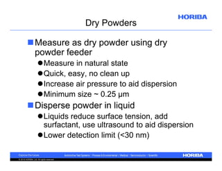 Dry Powders
Measure as dry powder using dry
powder feeder
Measure in natural state
Quick, easy, no clean up
Increase air pressure to aid dispersion
Minimum size ~ 0.25 µm

Disperse powder in liquid
Liquids reduce surface tension, add
surfactant, use ultrasound to aid dispersion
Lower detection limit (<30 nm)
© 2010 HORIBA, Ltd. All rights reserved.

 