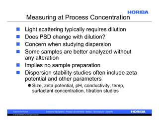 Measuring at Process Concentration
Light scattering typically requires dilution
Does PSD change with dilution?
Concern when studying dispersion
Some samples are better analyzed without
any alteration
 Implies no sample preparation
 Dispersion stability studies often include zeta
potential and other parameters





 Size, zeta potential, pH, conductivity, temp,
surfactant concentration, titration studies

© 2010 HORIBA, Ltd. All rights reserved.

 