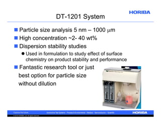 DT-1201 System
 Particle size analysis 5 nm – 1000 m
 High concentration ~2- 40 wt%
 Dispersion stability studies
 Used in formulation to study effect of surface
chemistry on product stability and performance

 Fantastic research tool or just
best option for particle size
without dilution

© 2010 HORIBA, Ltd. All rights reserved.

 