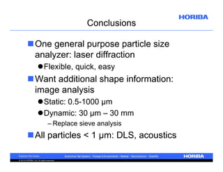Conclusions
One general purpose particle size
analyzer: laser diffraction
Flexible, quick, easy

Want additional shape information:
image analysis
Static: 0.5-1000 µm
Dynamic: 30 µm – 30 mm
– Replace sieve analysis

All particles < 1 µm: DLS, acoustics
© 2010 HORIBA, Ltd. All rights reserved.

 