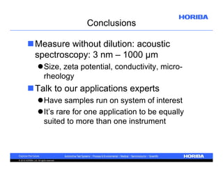 Conclusions
Measure without dilution: acoustic
spectroscopy: 3 nm – 1000 µm
Size, zeta potential, conductivity, microrheology

Talk to our applications experts
Have samples run on system of interest
It’s rare for one application to be equally
suited to more than one instrument

© 2010 HORIBA, Ltd. All rights reserved.

 
