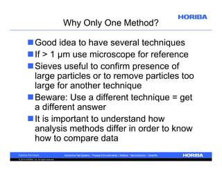 Why Only One Method?
Good idea to have several techniques
If > 1 µm use microscope for reference
Sieves useful to confirm presence of
large particles or to remove particles too
large for another technique
Beware: Use a different technique = get
a different answer
It is important to understand how
analysis methods differ in order to know
how to compare data
© 2010 HORIBA, Ltd. All rights reserved.

 