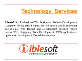 Technology Services
Iblesoft is a Professional Web Design and Website Development
Company for the past 8 years. We are specialized in providing
best-in-class Web Design and Development package, which
covers Web Designing, Web Development, CMS applications,
application development, Drupal development.
 