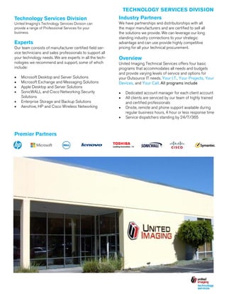 TECHNOLOGY SERVICES DIVISION
Technology Services Division

Industry Partners

United Imaging’s Technology Services Division can
provide a range of Professional Services for your
business.

We have partnerships and distributorships with all
the major manufacturers and are certified to sell all
the solutions we provide. We can leverage our long
standing industry connections to your strategic
advantage and can use provide highly competitive
pricing for all your technical procurement.

Experts
Our team consists of manufacturer certified field service technicians and sales professionals to support all
your technology needs. We are experts in all the technologies we recommend and support, some of which
include:





Microsoft Desktop and Server Solutions
Microsoft Exchange and Messaging Solutions
Apple Desktop and Server Solutions
SonicWALL and Cisco Networking Security
Solutions
 Enterprise Storage and Backup Solutions
 Aerohive, HP and Cisco Wireless Networking

Premier Partners

Overview
United Imaging Technical Services offers four basic
programs that accommodates all needs and budgets
and provide varying levels of service and options for
your Outsource IT needs. Your I.T., Your Projects, Your
Devices, and Your Call. All programs include



Dedicated account manager for each client account
All clients are serviced by our team of highly trained
and certified professionals
 Onsite, remote and phone support available during
regular business hours, 4 hour or less response time
 Service dispatchers standing by 24/7/365

 
