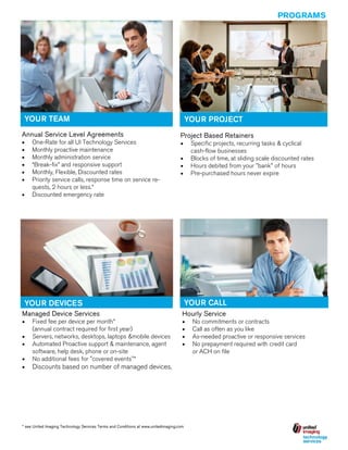 PROGRAMS

YOUR TEAM
Annual Service Level Agreements







One-Rate for all UI Technology Services
Monthly proactive maintenance
Monthly administration service
“Break-fix” and responsive support
Monthly, Flexible, Discounted rates
Priority service calls, response time on service requests, 2 hours or less.*
 Discounted emergency rate

YOUR PROJECT
Project Based Retainers


Specific projects, recurring tasks & cyclical
cash-flow businesses
 Blocks of time, at sliding scale discounted rates
 Hours debited from your "bank" of hours
 Pre-purchased hours never expire

YOUR CALL

YOUR DEVICES
Managed Device Services

Hourly Service








Fixed fee per device per month*
(annual contract required for first year)
 Servers, networks, desktops, laptops &mobile devices
 Automated Proactive support & maintenance, agent
software, help desk, phone or on-site
 No additional fees for "covered events"*


Discounts based on number of managed devices.

* see United Imaging Technology Services Terms and Conditions at www.unitedimaging.com

No commitments or contracts
Call as often as you like
As-needed proactive or responsive services
No prepayment required with credit card
or ACH on file

 