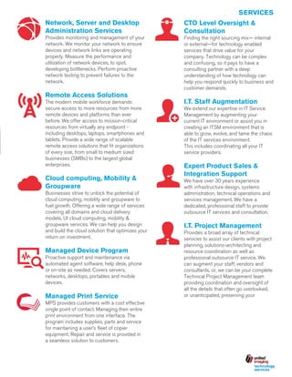 SERVICES
Network, Server and Desktop
Administration Services

CTO Level Oversight &
Consultation

Provides monitoring and management of your
network. We monitor your network to ensure
devices and network links are operating
properly. Measure the performance and
utilization of network devices, to spot,
developing bottlenecks. Perform proactive
network testing to prevent failures to the
network.

Finding the right sourcing mix— internal
or external—for technology enabled
services that drive value for your
company. Technology can be complex
and confusing, so it pays to have a
consulting partner with a deep
understanding of how technology can
help you respond quickly to business and
customer demands.

Remote Access Solutions
The modern mobile workforce demands
secure access to more resources from more
remote devices and platforms than ever
before. We offer access to mission-critical
resources from virtually any endpoint including desktops, laptops, smartphones and
tablets. Provide a wide range of scalable
remote access solutions that fit organizations
of every size, from small to medium sized
businesses (SMBs) to the largest global
enterprises.

Cloud computing, Mobility &
Groupware
Businesses strive to unlock the potential of
cloud computing, mobility and groupware to
fuel growth. Offering a wide range of services
covering all domains and cloud delivery
models, UI cloud computing, mobility &
groupware services. We can help you design
and build the cloud solution that optimizes your
return on investment.

Managed Device Program
Proactive support and maintenance via
automated agent software, help desk, phone
or on-site as needed. Covers servers,
networks, desktops, portables and mobile
devices.

Managed Print Service
MPS provides customers with a cost effective
single point of contact. Managing their entire
print environment from one interface. The
program includes supplies, parts and service
for maintaining a user’s fleet of copier
equipment. Repair and service is provided in
a seamless solution to customers.

I.T. Staff Augmentation
We extend our expertise in IT Service
Management by augmenting your
current IT environment or assist you in
creating an ITSM environment that is
able to grow, evolve, and tame the chaos
of the IT services environment.
This includes coordinating all your IT
service providers.

Expert Product Sales &
Integration Support
We have over 30 years experience
with infrastructure design, systems
administration, technical operations and
services management. We have a
dedicated, professional staff to provide
outsource IT services and consultation.

I.T. Project Management
Provides a broad array of technical
services to assist our clients with project
planning, solutions-architecting and
resource coordination as well as
professional outsource IT service. We
can augment your staff, vendors and
consultants, or, we can be your complete
Technical Project Management team
providing coordination and oversight of
all the details that often go overlooked,
or unanticipated, preserving your

 