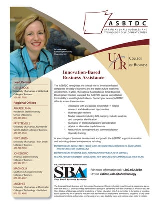 Dr. Laura James,
                                        Acetaminophen Toxicity
                                        Diagnostics LLC




                                                  Innovation-Based
                                                  Business Assistance
Lead Center
                                        The ASBTDC recognizes the critical role of innovation-based
LITTLE ROCK                             companies in today’s economy and the state’s future economic
University of Arkansas at Little Rock   development. In 2007, the national Association of Small Business
College of Business                     Development Centers awarded the ASBTDC special accreditation
501.683.7700                            for its ability to assist high-tech clients. Contact your nearest ASBTDC
                                        office to access these services:
Regional Offices
                                                   •     Assistance with and access to SBIR/STTR federal
ARKADELPHIA                                              research and development opportunities
Henderson State University                         •     Business plan reviews
School of Business
                                                   •     Market research including GIS mapping, industry analysis,
870.230.5184
                                                         and competitor identification
FAYETTEVILLE                                       •     Guidance on intellectual property consideration
University of Arkansas, Fayetteville               •     Advice on alternative capital sources
Sam M. Walton College of Business                  •     New product development and commercialization
479.575.5148                                       •     Specialty training

FORT SMITH                              At every stage of business development and growth, the ASBTDC supports innovation
University of Arkansas – Fort Smith     and technology-based entrepreneurs including
College of Business                     ENTREPRENEURS IN HIGH-TECH FIELDS SUCH AS ENGINEERING, BIOSCIENCES, AGRICULTURE,
479.788.7758                              AND INFORMATION TECHNOLOGY

JONESBORO                               ENTREPRENEURS WHO HAVE IDEAS FOR INNOVATIVE PRODUCTS OR SERVICES
Arkansas State University               RESEARCHERS INTERESTED IN ESTABLISHING NEW VENTURES TO COMMERCIALIZE THEIR WORK
College of Business
870.972.3517

MAGNOLIA                                                                             For more information call 1.800.862.2040
Southern Arkansas University
College of Business                                                                  Or visit asbtdc.ualr.edu/technology
870.235.4007

McGEHEE
                                        The Arkansas Small Business and Technology Development Center is funded in part through a cooperative agree-
University of Arkansas at Monticello
                                        ment with the U.S. Small Business Administration through a partnership with the University of Arkansas at Little
College of Technology – McGehee         Rock College of Business and other institutions of higher education. UALR is committed to the policy of providing
870.222.4900                            equal opportunity for all persons and does not discriminate in employment, admissions, programs, or any other
                                        educational functions and services on the basis of sex, age, disability, race, and national origin, color or religion.
 