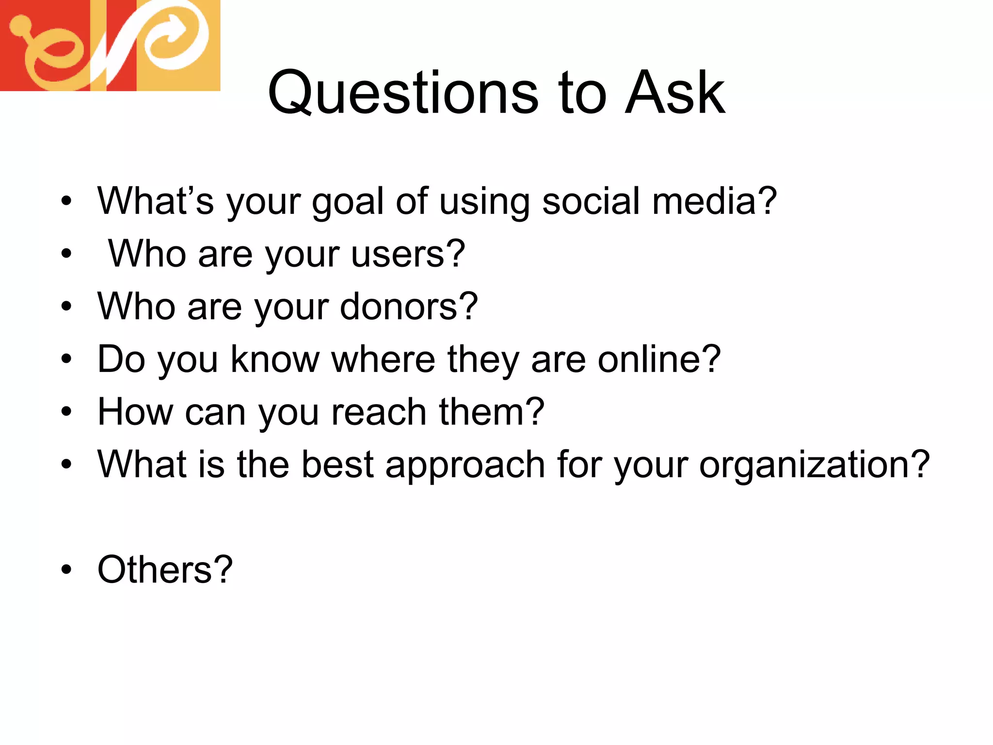 Questions to Ask What’s your goal of using social media? Who are your users? Who are your donors? Do you know where they are online? How can you reach them? What is the best approach for your organization? Others? 