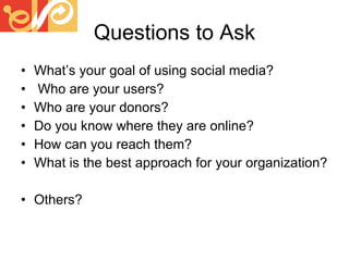 Questions to Ask What’s your goal of using social media? Who are your users? Who are your donors? Do you know where they are online? How can you reach them? What is the best approach for your organization? Others? 