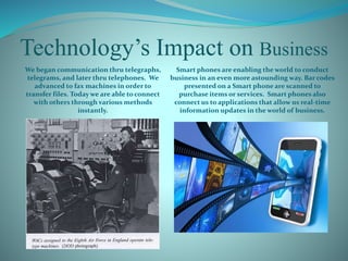 Technology’s Impact on Business
We began communication thru telegraphs,
telegrams, and later thru telephones. We
advanced to fax machines in order to
transfer files. Today we are able toconnect
with others through various methods
instantly.
Smart phones are enabling the world to conduct
business in an even more astounding way. Bar codes
presented on a Smart phone are scanned to
purchase items or services. Smart phones also
connect us to applications that allow us real-time
information updates in the world of business.
 