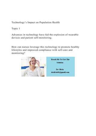 Technology’s Impact on Population Health
Topic 1
Advances in technology have fed the explosion of wearable
devices and patient self-monitoring.
How can nurses leverage this technology to promote healthy
lifestyles and improved compliance with self-care and
monitoring?
 