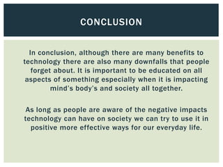 In conclusion, although there are many benefits to
technology there are also many downfalls that people
forget about. It is important to be educated on all
aspects of something especially when it is impacting
mind’s body’s and society all together.
As long as people are aware of the negative impacts
technology can have on society we can try to use it in
positive more effective ways for our everyday life.
CONCLUSION
 