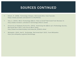  Skikuli, R. (2008). Technology Changes. Retrieved 2015, from Youtube:
https://www.youtube.com/watch?v=x -9FaJPhFxQ
 Tate, E. (2015). Worst Technology Effects: How to Avoid? Retrieved from Reviews IC:
http://www.reviewsic.com/worst -technology-effects-avoid/
 University of Alabama Huntsville. (2015). Examining the Effects of a Technology Society .
Retrieved April 2015, from Social Work Today:
http://www.socialworktoday.com/news/dn_053012.shtml
 Wikipedia. (2015, April). Technology. Retrieved April 2015, from Wikipedia:
http://en.wikipedia.org /wiki/Technology
SOURCES CONTINUED
 