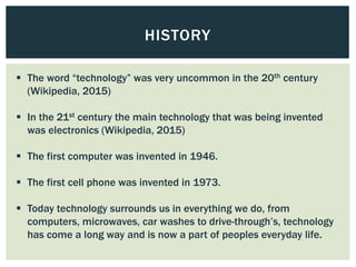 HISTORY
 The word “technology” was very uncommon in the 20th century
(Wikipedia, 2015)
 In the 21st century the main technology that was being invented
was electronics (Wikipedia, 2015)
 The first computer was invented in 1946.
 The first cell phone was invented in 1973.
 Today technology surrounds us in everything we do, from
computers, microwaves, car washes to drive-through’s, technology
has come a long way and is now a part of peoples everyday life.
 