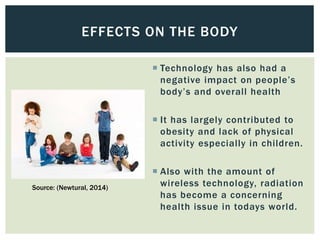  Technology has also had a
negative impact on people’s
body’s and overall health
 It has largely contributed to
obesity and lack of physical
activity especially in children.
 Also with the amount of
wireless technology, radiation
has become a concerning
health issue in todays world.
EFFECTS ON THE BODY
Source: (Newtural, 2014)
 