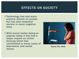  Technology has had many
positive affects on society
but has also impacted
society in many negative
ways
 With social media being so
popular today it has had a
major impact on online
bullying which has
contributed to many cases of
depression and social
issues.
EFFECTS ON SOCIETY
Source: (Fox, 2012)
 