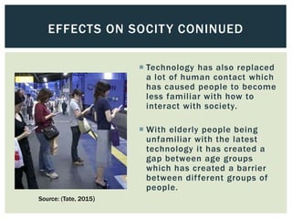  Technology has also replaced
a lot of human contact which
has caused people to become
less familiar with how to
interact with society.
 With elderly people being
unfamiliar with the latest
technology it has created a
gap between age groups
which has created a barrier
between different groups of
people.
EFFECTS ON SOCITY CONINUED
Source: (Tate, 2015)
 