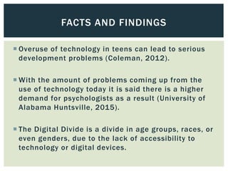  Overuse of technology in teens can lead to serious
development problems (Coleman, 2012).
 With the amount of problems c...