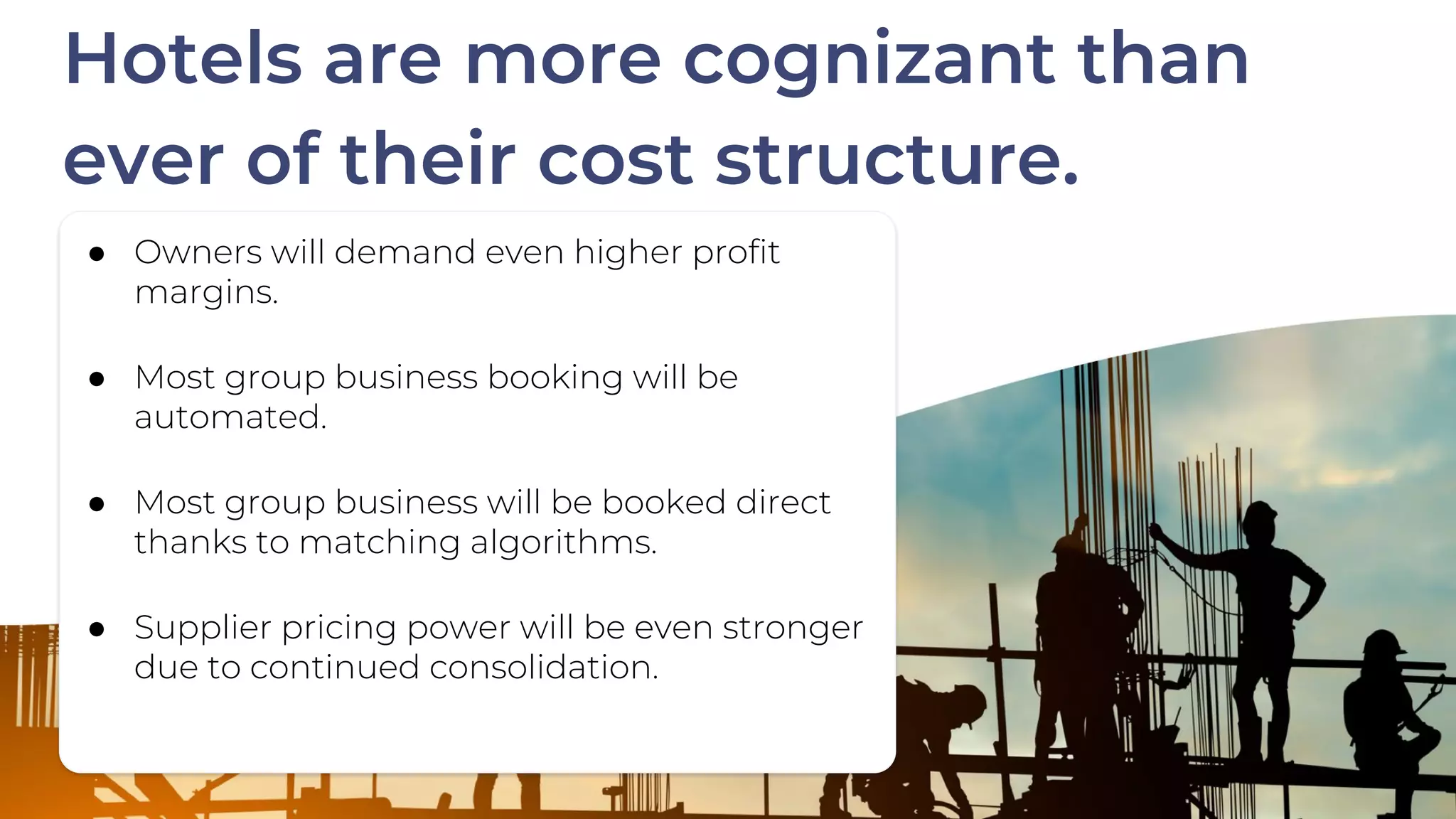 ● Owners will demand even higher profit
margins.
● Most group business booking will be
automated.
● Most group business will be booked direct
thanks to matching algorithms.
● Supplier pricing power will be even stronger
due to continued consolidation.
Hotels are more cognizant than
ever of their cost structure.
 