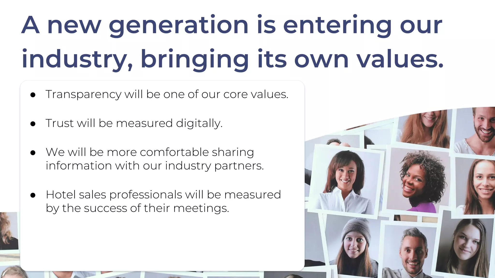 ● Transparency will be one of our core values.
● Trust will be measured digitally.
● We will be more comfortable sharing
information with our industry partners.
● Hotel sales professionals will be measured
by the success of their meetings.
A new generation is entering our
industry, bringing its own values.
 