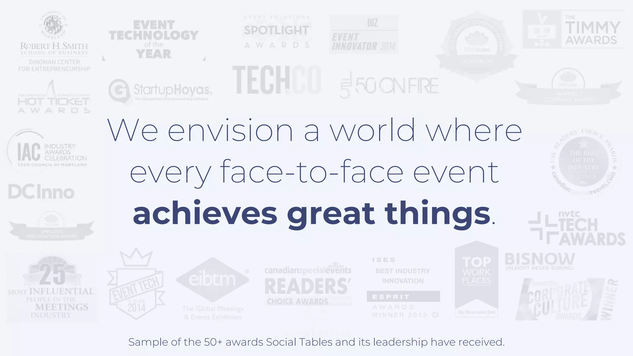 Sample of the 50+ awards Social Tables and its leadership have received.
We envision a world where
every face-to-face event
achieves great things.
 