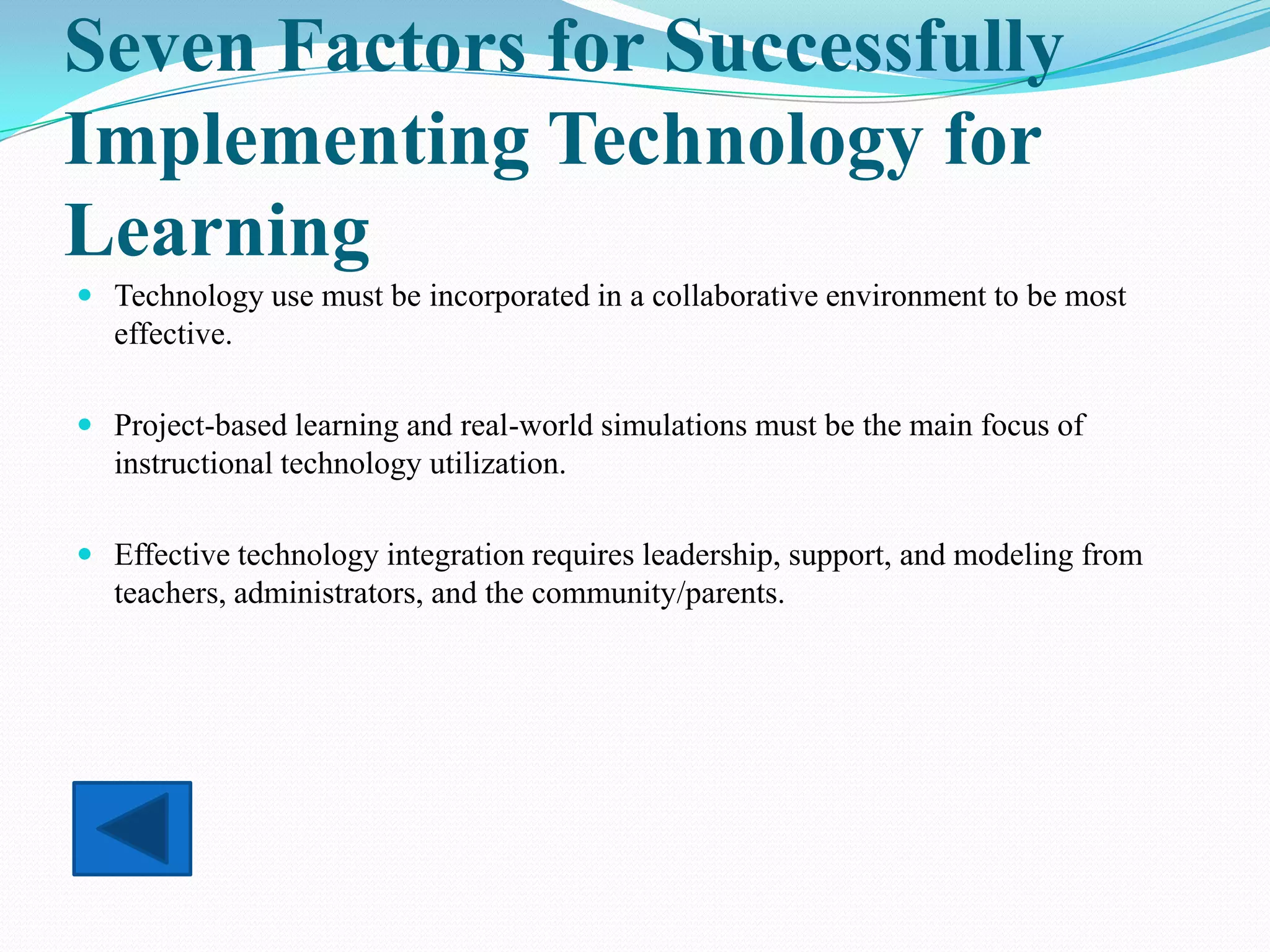 Seven Factors for Successfully
Implementing Technology for
Learning
 Technology use must be incorporated in a collaborative environment to be most
  effective.

 Project-based learning and real-world simulations must be the main focus of
  instructional technology utilization.

 Effective technology integration requires leadership, support, and modeling from
  teachers, administrators, and the community/parents.
 