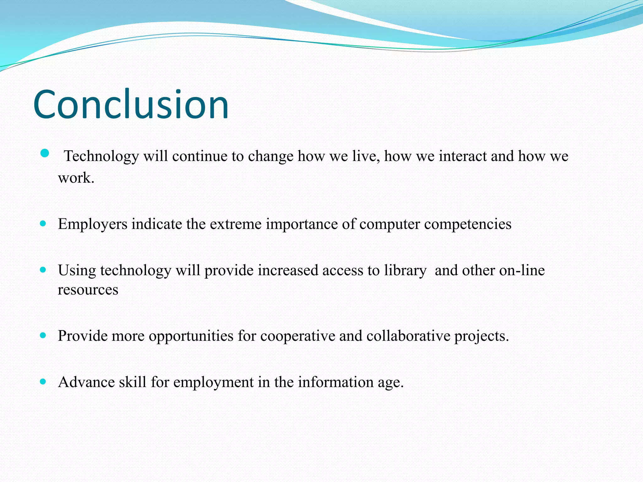 Conclusion
   Technology will continue to change how we live, how we interact and how we
    work.

 Employers indicate the extreme importance of computer competencies


 Using technology will provide increased access to library and other on-line
  resources

 Provide more opportunities for cooperative and collaborative projects.


 Advance skill for employment in the information age.
 