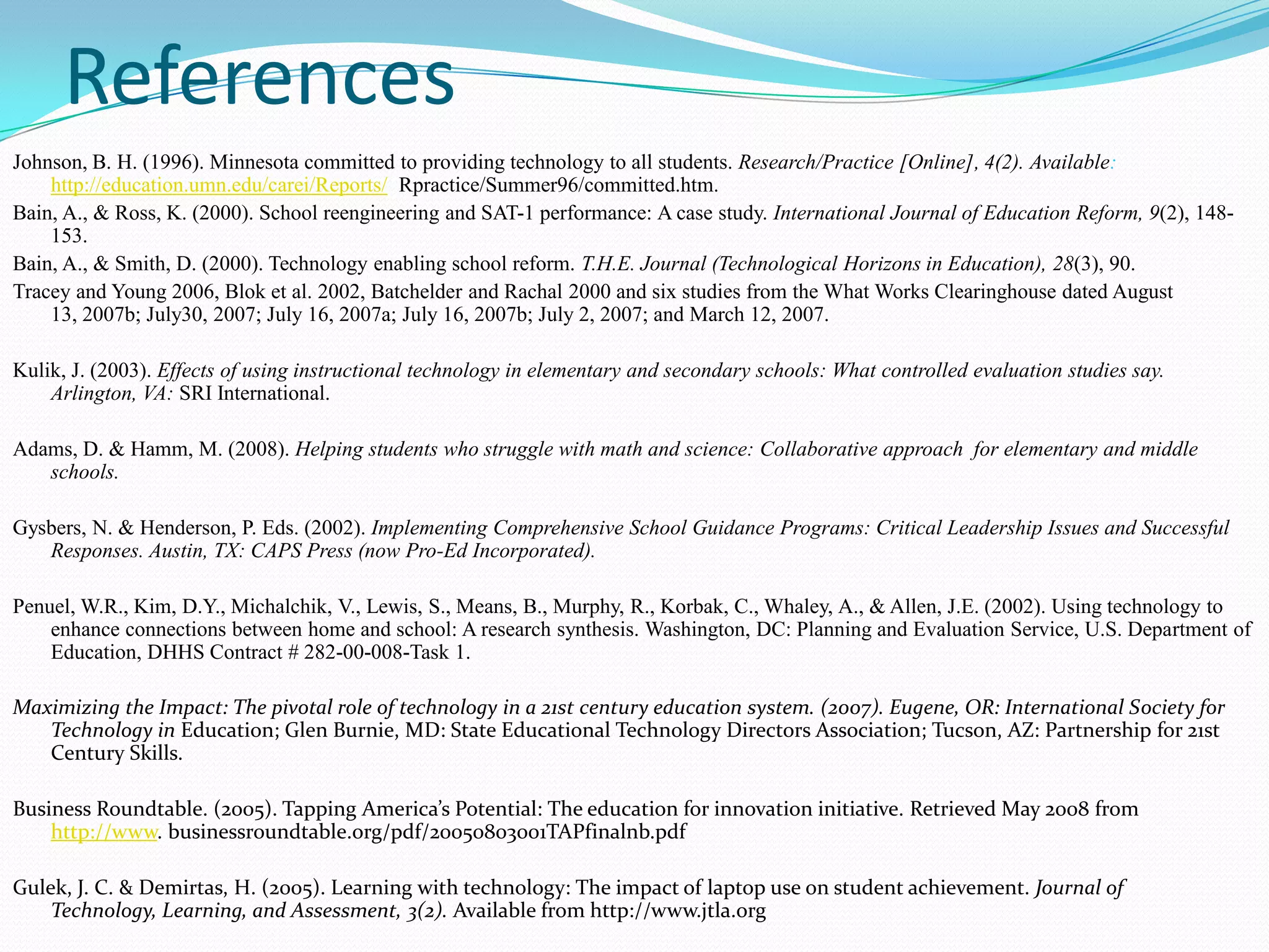 References
Johnson, B. H. (1996). Minnesota committed to providing technology to all students. Research/Practice [Online], 4(2). Available:
    http://education.umn.edu/carei/Reports/ Rpractice/Summer96/committed.htm.
Bain, A., & Ross, K. (2000). School reengineering and SAT-1 performance: A case study. International Journal of Education Reform, 9(2), 148-
    153.
Bain, A., & Smith, D. (2000). Technology enabling school reform. T.H.E. Journal (Technological Horizons in Education), 28(3), 90.
Tracey and Young 2006, Blok et al. 2002, Batchelder and Rachal 2000 and six studies from the What Works Clearinghouse dated August
    13, 2007b; July30, 2007; July 16, 2007a; July 16, 2007b; July 2, 2007; and March 12, 2007.

Kulik, J. (2003). Effects of using instructional technology in elementary and secondary schools: What controlled evaluation studies say.
    Arlington, VA: SRI International.

Adams, D. & Hamm, M. (2008). Helping students who struggle with math and science: Collaborative approach for elementary and middle
   schools.

Gysbers, N. & Henderson, P. Eds. (2002). Implementing Comprehensive School Guidance Programs: Critical Leadership Issues and Successful
   Responses. Austin, TX: CAPS Press (now Pro-Ed Incorporated).

Penuel, W.R., Kim, D.Y., Michalchik, V., Lewis, S., Means, B., Murphy, R., Korbak, C., Whaley, A., & Allen, J.E. (2002). Using technology to
    enhance connections between home and school: A research synthesis. Washington, DC: Planning and Evaluation Service, U.S. Department of
    Education, DHHS Contract # 282-00-008-Task 1.

Maximizing the Impact: The pivotal role of technology in a 21st century education system. (2007). Eugene, OR: International Society for
   Technology in Education; Glen Burnie, MD: State Educational Technology Directors Association; Tucson, AZ: Partnership for 21st
   Century Skills.

Business Roundtable. (2005). Tapping America’s Potential: The education for innovation initiative. Retrieved May 2008 from
    http://www. businessroundtable.org/pdf/20050803001TAPfinalnb.pdf

Gulek, J. C. & Demirtas, H. (2005). Learning with technology: The impact of laptop use on student achievement. Journal of
    Technology, Learning, and Assessment, 3(2). Available from http://www.jtla.org
 