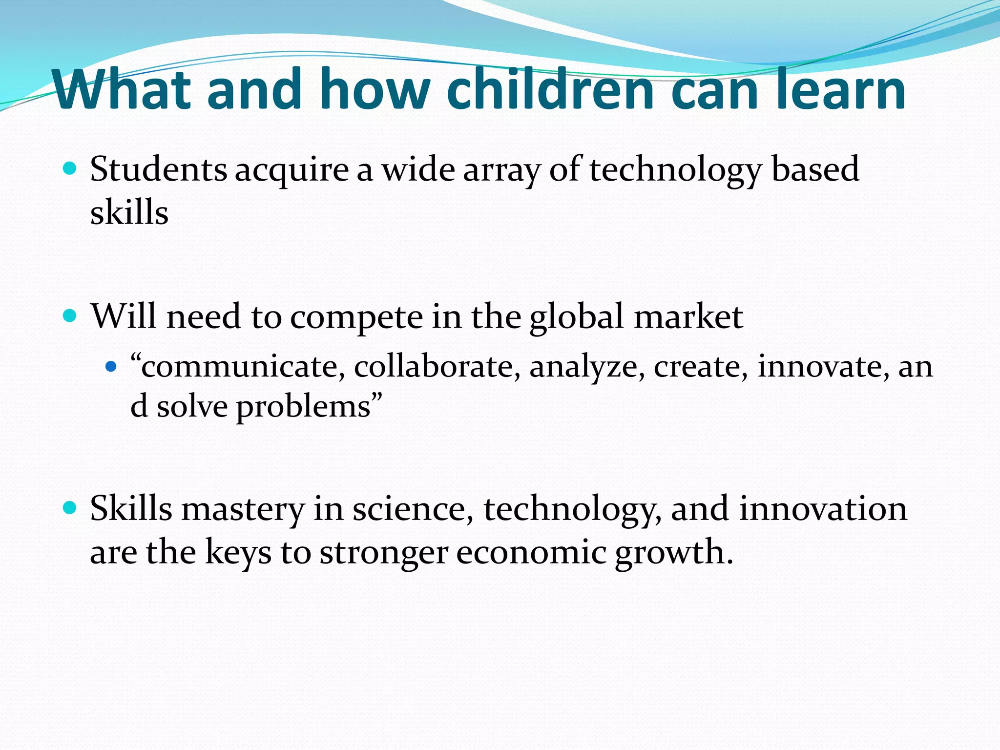 What and how children can learn
 Students acquire a wide array of technology based
  skills

 Will need to compete in the global market
   “communicate, collaborate, analyze, create, innovate, an
    d solve problems”


 Skills mastery in science, technology, and innovation
  are the keys to stronger economic growth.
 