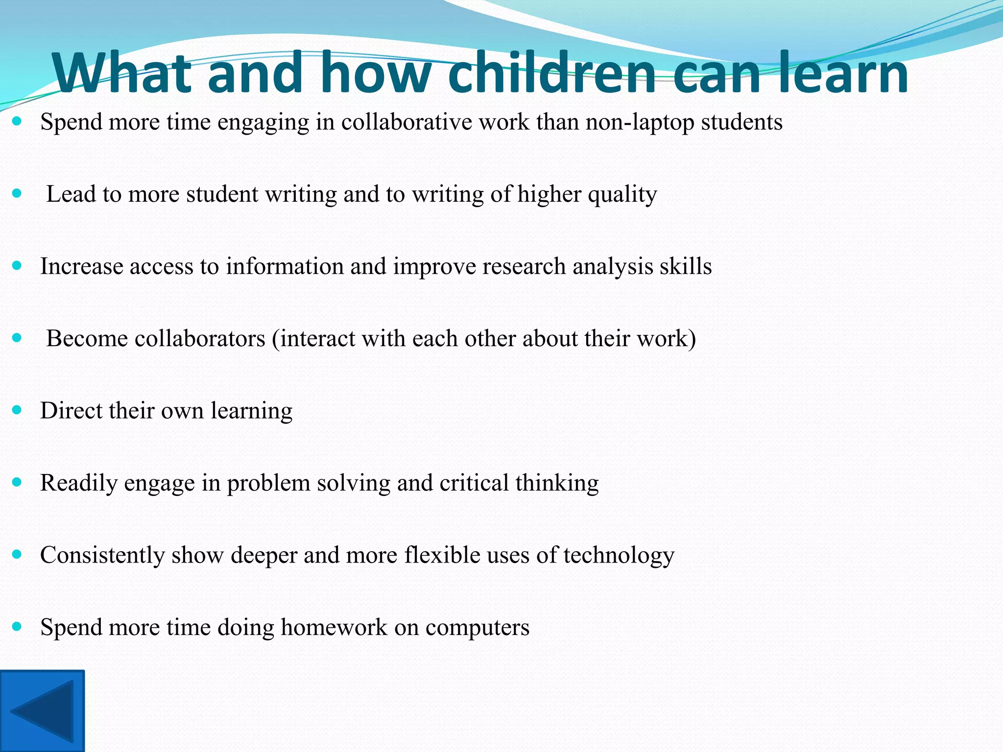 What and how children can learn
 Spend more time engaging in collaborative work than non-laptop students


 Lead to more student writing and to writing of higher quality


 Increase access to information and improve research analysis skills


 Become collaborators (interact with each other about their work)


 Direct their own learning


 Readily engage in problem solving and critical thinking


 Consistently show deeper and more flexible uses of technology


 Spend more time doing homework on computers
 