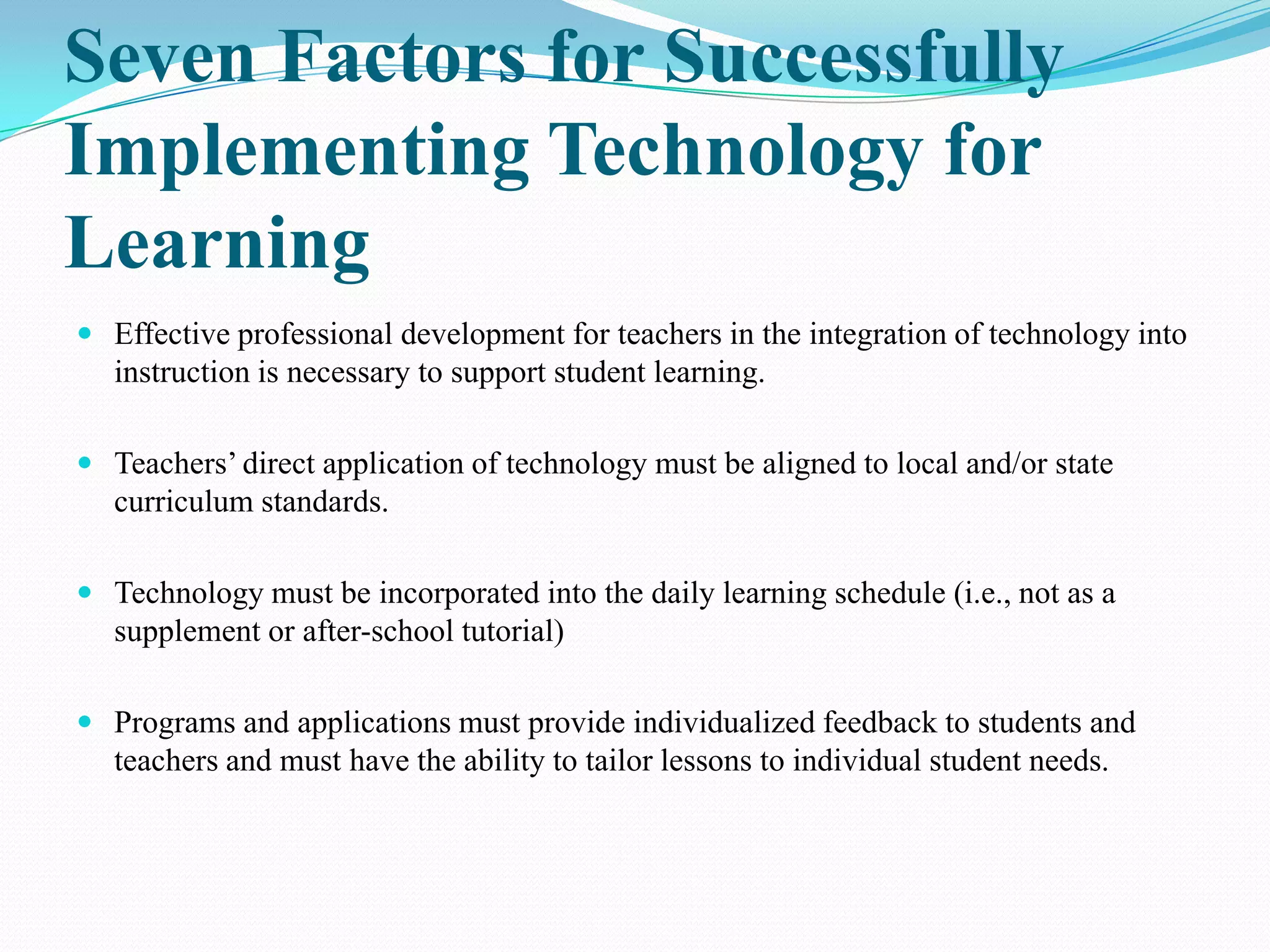 Seven Factors for Successfully
Implementing Technology for
Learning
 Effective professional development for teachers in the integration of technology into
  instruction is necessary to support student learning.

 Teachers’ direct application of technology must be aligned to local and/or state
  curriculum standards.

 Technology must be incorporated into the daily learning schedule (i.e., not as a
  supplement or after-school tutorial)

 Programs and applications must provide individualized feedback to students and
  teachers and must have the ability to tailor lessons to individual student needs.
 