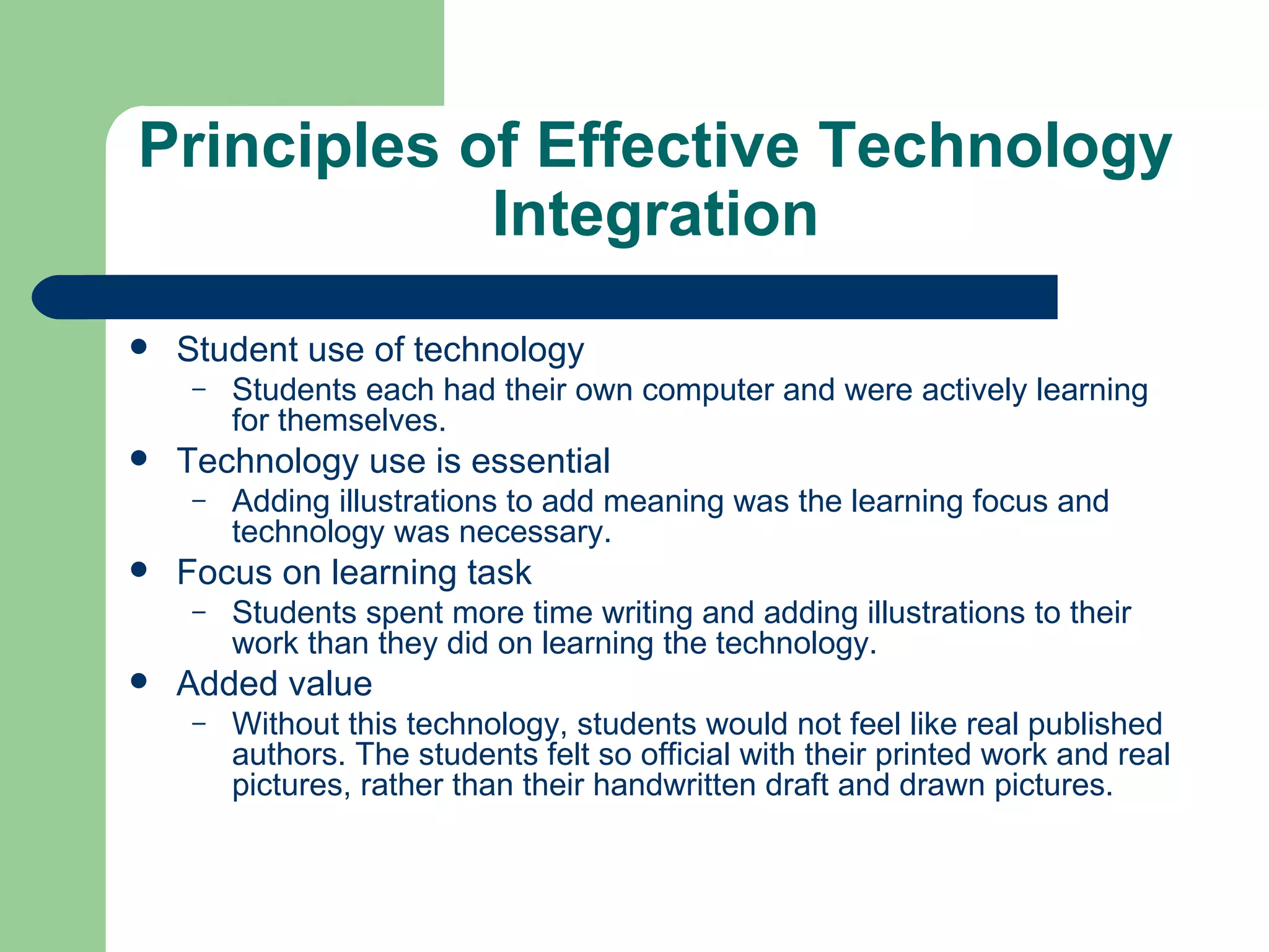 Principles of Effective Technology Integration Student use of technology Students each had their own computer and were actively learning for themselves.  Technology use is essential Adding illustrations to add meaning was the learning focus and technology was necessary. Focus on learning task Students spent more time writing and adding illustrations to their work than they did on learning the technology. Added value Without this technology, students would not feel like real published authors. The students felt so official with their printed work and real pictures, rather than their handwritten draft and drawn pictures. 