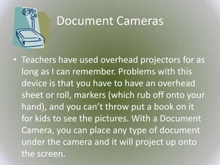 Document Cameras

• Teachers have used overhead projectors for as
  long as I can remember. Problems with this
  device is that you have to have an overhead
  sheet or roll, markers (which rub off onto your
  hand), and you can’t throw put a book on it
  for kids to see the pictures. With a Document
  Camera, you can place any type of document
  under the camera and it will project up onto
  the screen.
 