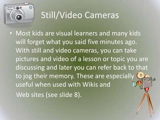 Still/Video Cameras
• Most kids are visual learners and many kids
  will forget what you said five minutes ago.
  With still and video cameras, you can take
  pictures and video of a lesson or topic you are
  discussing and later you can refer back to that
  to jog their memory. These are especially
  useful when used with Wikis and
  Web sites (see slide 8).
 
