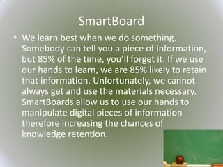 SmartBoard
• We learn best when we do something.
  Somebody can tell you a piece of information,
  but 85% of the time, you’ll forget it. If we use
  our hands to learn, we are 85% likely to retain
  that information. Unfortunately, we cannot
  always get and use the materials necessary.
  SmartBoards allow us to use our hands to
  manipulate digital pieces of information
  therefore increasing the chances of
  knowledge retention.
 